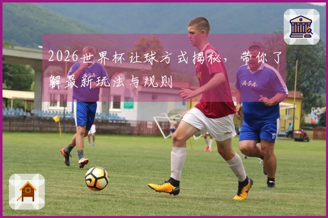 2026世界杯让球方式揭秘，带你了解最新玩法与规则